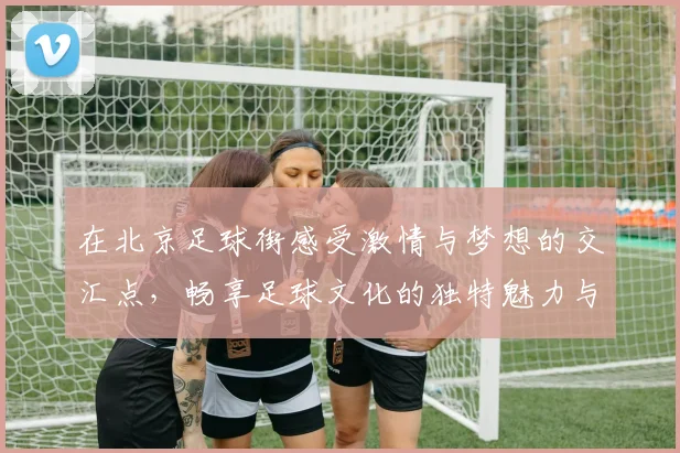 在北京足球街感受激情与梦想的交汇点，畅享足球文化的独特魅力与热情